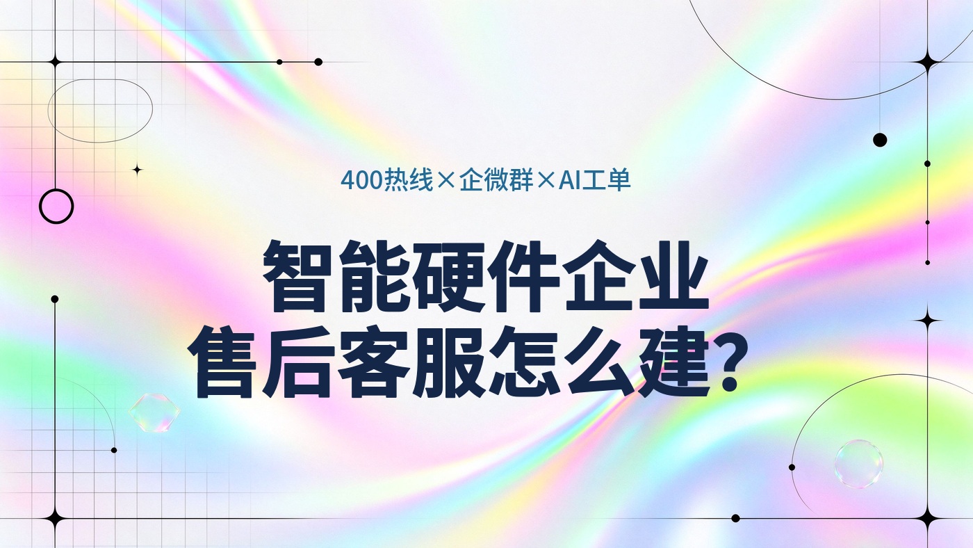 智能硬件企业的售后客服怎么建？400热线、企微客户群与AI工单协同方案