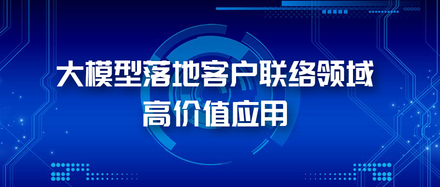 三大应用场景,带您体验AI大模型在客户联络领域的价值